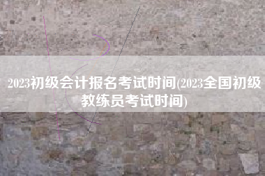 2023初级会计报名考试时间(2023全国初级教练员考试时间)