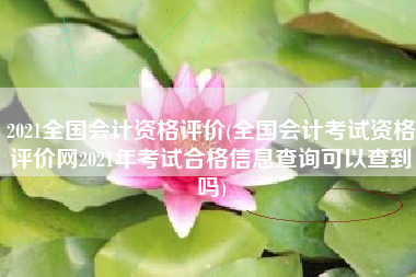 2021全国会计资格评价(全国会计考试资格评价网2021年考试合格信息查询可以查到吗)