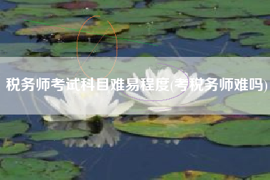 税务师考试科目难易程度(考税务师难吗)