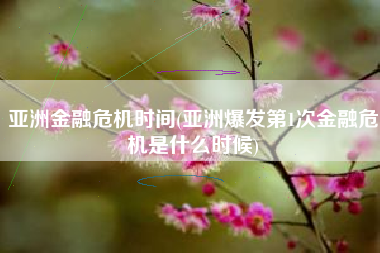 亚洲金融危机时间(亚洲爆发第1次金融危机是什么时候)