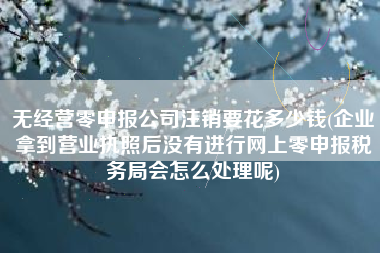 详细阅读:无经营零申报公司注销要花多少钱(企业拿到营业执照后没有进行网上零申报税务局会怎么处理呢) 无经营零申报公司注销要花多少钱(企业拿到营业执照后没有进行网上零申报税务局会怎么处理呢)