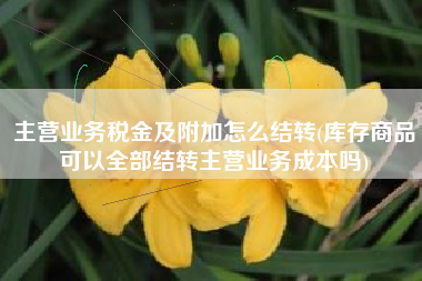 主营业务税金及附加怎么结转(库存商品可以全部结转主营业务成本吗)