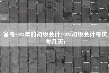 备考2023年的初级会计(2023初级会计考试考几天)