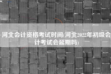 河北会计资格考试时间(河北2022年初级会计考试会延期吗)