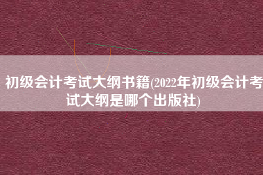 初级会计考试大纲书籍(2022年初级会计考试大纲是哪个出版社)