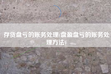 存货盘亏的账务处理(盘盈盘亏的账务处理方法)