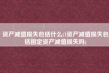 资产减值损失包括什么(1资产减值损失包括固定资产减值损失吗)