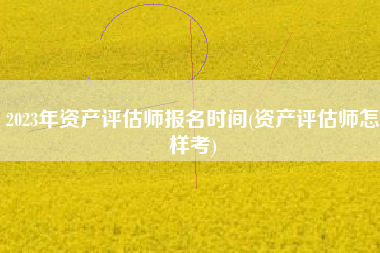 2023年资产评估师报名时间(资产评估师怎样考)