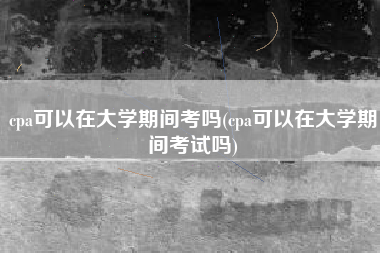 cpa可以在大学期间考吗(cpa可以在大学期间考试吗)