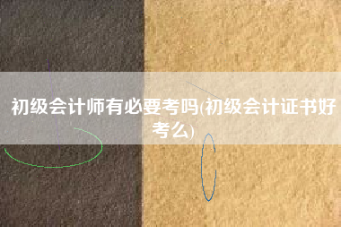 初级会计师有必要考吗(初级会计证书好考么)