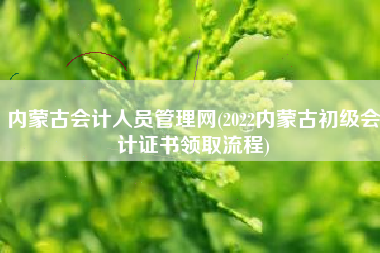 内蒙古会计人员管理网(2022内蒙古初级会计证书领取流程)