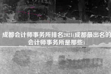 详细阅读:成都会计师事务所排名2021(成都最出名的会计师事务所是那些) 成都会计师事务所排名2021(成都最出名的会计师事务所是那些)