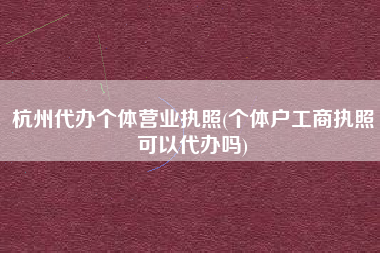 杭州代办个体营业执照(个体户工商执照可以代办吗)