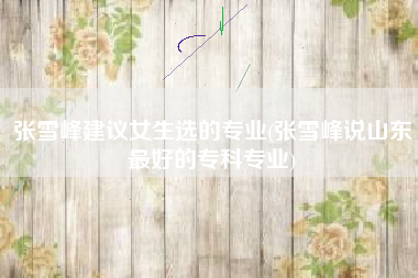 张雪峰建议女生选的专业(张雪峰说山东最好的专科专业)