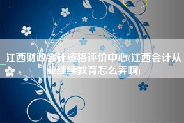江西财政会计资格评价中心(江西会计从业继续教育怎么弄啊)