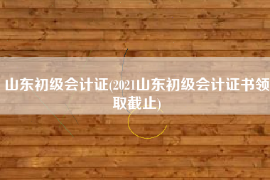 山东初级会计证(2021山东初级会计证书领取截止)