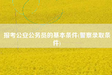 报考公安公务员的基本条件(警察录取条件)
