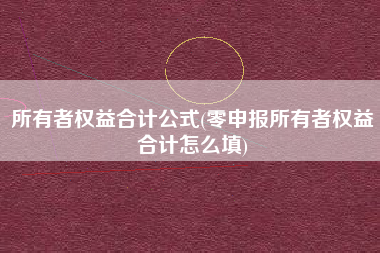 所有者权益合计公式(零申报所有者权益合计怎么填)