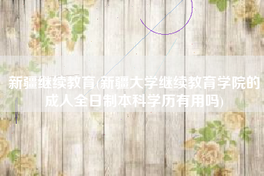 新疆继续教育(新疆大学继续教育学院的成人全日制本科学历有用吗)