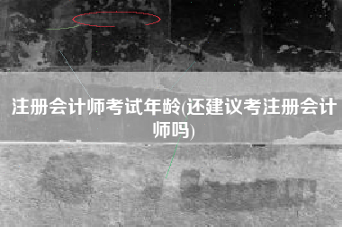 详细阅读:注册会计师考试年龄(还建议考注册会计师吗) 注册会计师考试年龄(还建议考注册会计师吗)