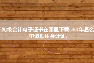 初级会计电子证书在哪里下载(2021年怎么申请纸质会计证)
