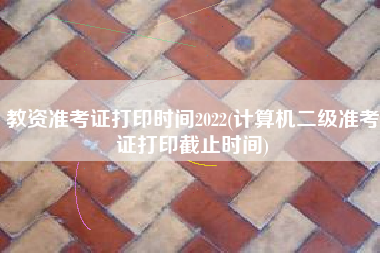 教资准考证打印时间2022(计算机二级准考证打印截止时间)
