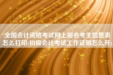 全国会计资格考试网上报名考生信息表怎么打印(初级会计考试工作证明怎么开)