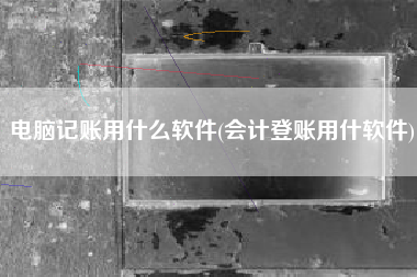 电脑记账用什么软件(会计登账用什软件)