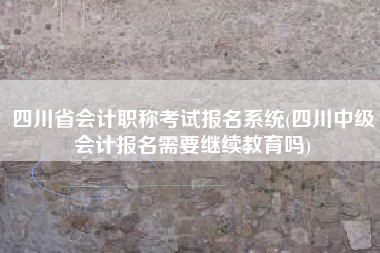 四川省会计职称考试报名系统(四川中级会计报名需要继续教育吗)