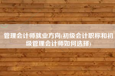 管理会计师就业方向(初级会计职称和初级管理会计师如何选择)
