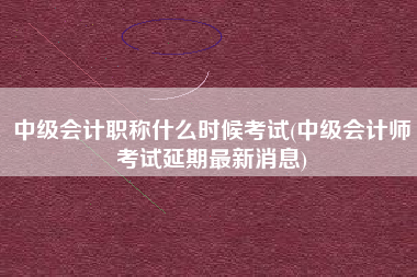中级会计职称什么时候考试(中级会计师考试延期最新消息)