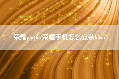 荣耀play6t(荣耀手机怎么安装hicar)