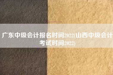广东中级会计报名时间2022(山西中级会计考试时间2022)