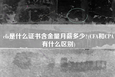 cfa是什么证书含金量月薪多少?(CFA和CPA有什么区别)