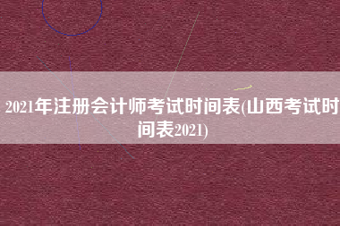 2021年注册会计师考试时间表(山西考试时间表2021)