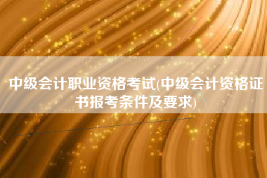 详细阅读:中级会计职业资格考试(中级会计资格证书报考条件及要求) 中级会计职业资格考试(中级会计资格证书报考条件及要求)