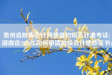 贵州省财政会计网登录初级会计准考证(湖南省2023年如何申请初级会计纸质证书)