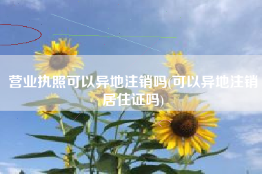 营业执照可以异地注销吗(可以异地注销居住证吗)