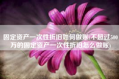 固定资产一次性折旧如何做账(不超过500万的固定资产一次性折旧怎么做账)