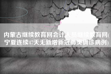 内蒙古继续教育网会计人员继续教育网(宁夏连续47天无新增新冠肺炎确诊病例)