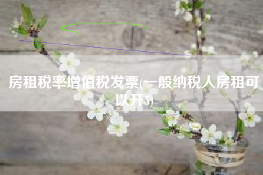 详细阅读:房租税率增值税发票(一般纳税人房租可以开5) 房租税率增值税发票(一般纳税人房租可以开5)