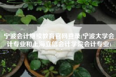 宁波会计继续教育官网登录(宁波大学会计专业和上海立信会计学院会计专业)