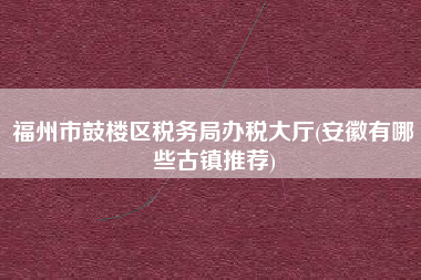 福州市鼓楼区税务局办税大厅(安徽有哪些古镇推荐)