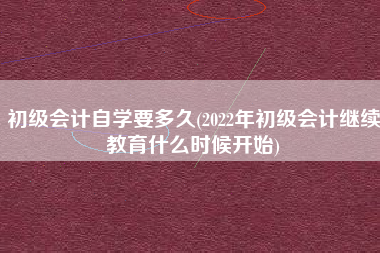 详细阅读:初级会计自学要多久(2022年初级会计继续教育什么时候开始) 初级会计自学要多久(2022年初级会计继续教育什么时候开始)
