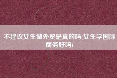 详细阅读:不建议女生做外贸是真的吗(女生学国际商务好吗) 不建议女生做外贸是真的吗(女生学国际商务好吗)