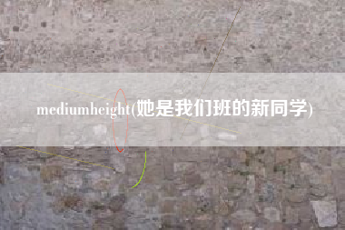 详细阅读:mediumheight(她是我们班的新同学) mediumheight(她是我们班的新同学)