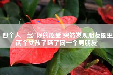 详细阅读:四个人一起C你的感受(突然发现朋友圈里两个女孩子晒了同一个男朋友) 四个人一起C你的感受(突然发现朋友圈里两个女孩子晒了同一个男朋友)