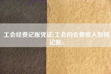 详细阅读:工会经费记账凭证(工会的会费收入如何记账) 工会经费记账凭证(工会的会费收入如何记账)