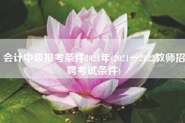 会计中级报考条件2021年(2021一2022教师招聘考试条件)