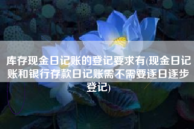 详细阅读:库存现金日记账的登记要求有(现金日记账和银行存款日记账需不需要逐日逐步登记) 库存现金日记账的登记要求有(现金日记账和银行存款日记账需不需要逐日逐步登记)